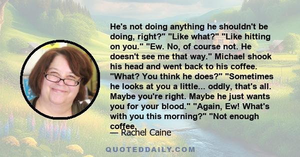 He's not doing anything he shouldn't be doing, right? Like what? Like hitting on you. Ew. No, of course not. He doesn't see me that way. Michael shook his head and went back to his coffee. What? You think he does?