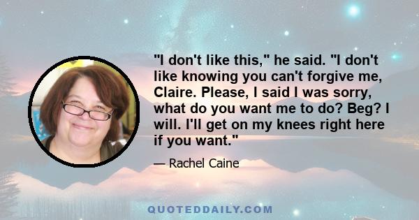 I don't like this, he said. I don't like knowing you can't forgive me, Claire. Please, I said I was sorry, what do you want me to do? Beg? I will. I'll get on my knees right here if you want.