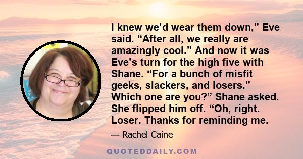 I knew we’d wear them down,” Eve said. “After all, we really are amazingly cool.” And now it was Eve’s turn for the high five with Shane. “For a bunch of misfit geeks, slackers, and losers.” Which one are you?” Shane