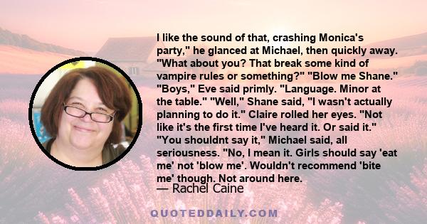 I like the sound of that, crashing Monica's party, he glanced at Michael, then quickly away. What about you? That break some kind of vampire rules or something? Blow me Shane. Boys, Eve said primly. Language. Minor at