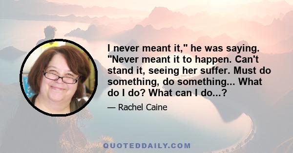 I never meant it, he was saying. Never meant it to happen. Can't stand it, seeing her suffer. Must do something, do something... What do I do? What can I do...?