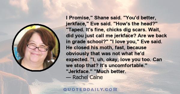 I Promise, Shane said. You'd better, jerkface, Eve said. How's the head? Taped. It's fine, chicks dig scars. Wait, did you just call me jerkface? Are we back in grade school? I love you, Eve said. He closed his moth,