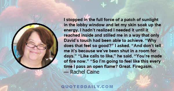 I stopped in the full force of a patch of sunlight in the lobby window and let my skin soak up the energy. I hadn’t realized I needed it until it reached inside and stilled me in a way that only David’s touch had been