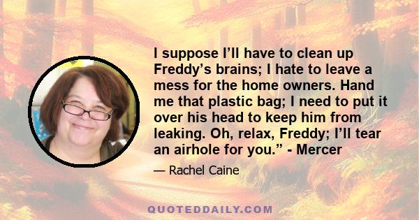 I suppose I’ll have to clean up Freddy’s brains; I hate to leave a mess for the home owners. Hand me that plastic bag; I need to put it over his head to keep him from leaking. Oh, relax, Freddy; I’ll tear an airhole for 