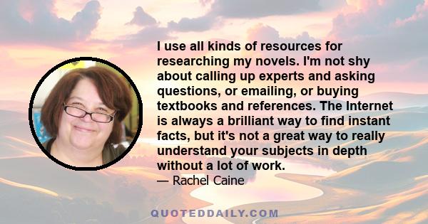 I use all kinds of resources for researching my novels. I'm not shy about calling up experts and asking questions, or emailing, or buying textbooks and references. The Internet is always a brilliant way to find instant