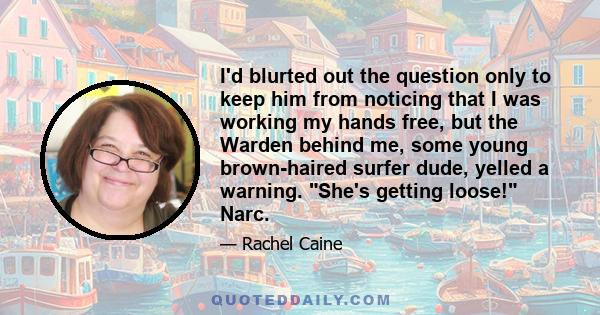 I'd blurted out the question only to keep him from noticing that I was working my hands free, but the Warden behind me, some young brown-haired surfer dude, yelled a warning. She's getting loose! Narc.