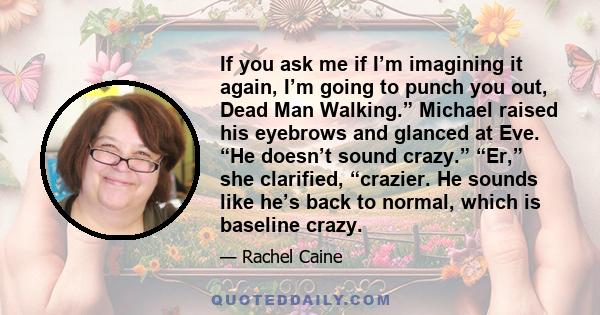 If you ask me if I’m imagining it again, I’m going to punch you out, Dead Man Walking.” Michael raised his eyebrows and glanced at Eve. “He doesn’t sound crazy.” “Er,” she clarified, “crazier. He sounds like he’s back