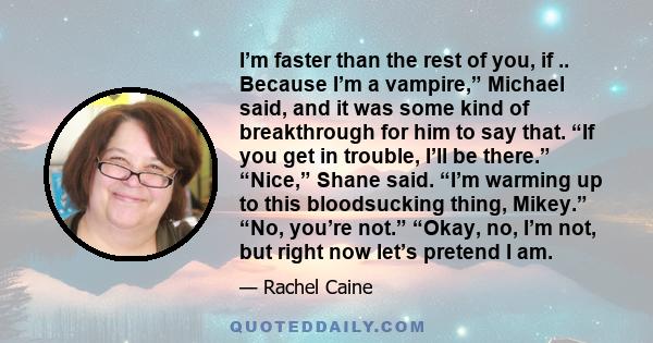 I’m faster than the rest of you, if .. Because I’m a vampire,” Michael said, and it was some kind of breakthrough for him to say that. “If you get in trouble, I’ll be there.” “Nice,” Shane said. “I’m warming up to this