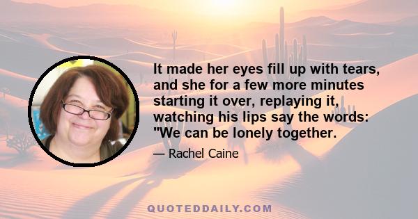 It made her eyes fill up with tears, and she for a few more minutes starting it over, replaying it, watching his lips say the words: We can be lonely together.