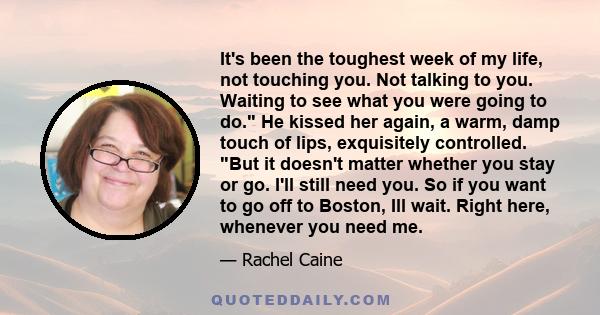 It's been the toughest week of my life, not touching you. Not talking to you. Waiting to see what you were going to do. He kissed her again, a warm, damp touch of lips, exquisitely controlled. But it doesn't matter