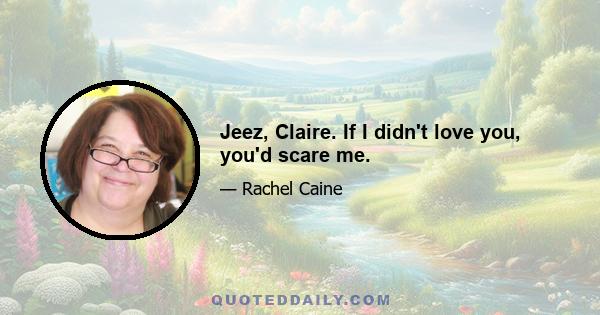 Jeez, Claire. If I didn't love you, you'd scare me.