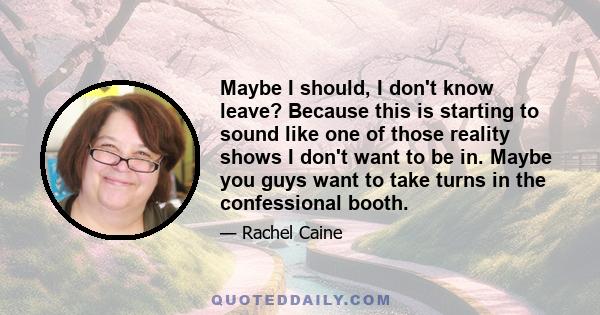 Maybe I should, I don't know leave? Because this is starting to sound like one of those reality shows I don't want to be in. Maybe you guys want to take turns in the confessional booth.