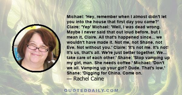 Michael: 'Hey, remember when I almost didn't let you into the house that first day you came?' Claire: 'Yep' Michael: 'Well, I was dead wrong. Maybe I never said that out loud before, but I mean it, Claire. All that's