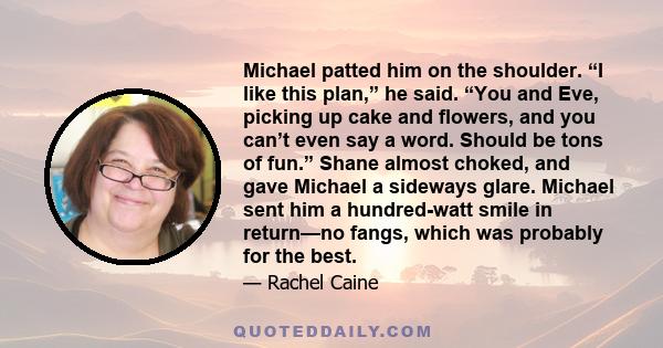 Michael patted him on the shoulder. “I like this plan,” he said. “You and Eve, picking up cake and flowers, and you can’t even say a word. Should be tons of fun.” Shane almost choked, and gave Michael a sideways glare.