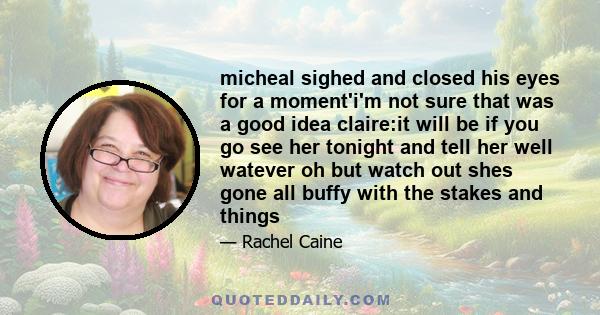 micheal sighed and closed his eyes for a moment'i'm not sure that was a good idea claire:it will be if you go see her tonight and tell her well watever oh but watch out shes gone all buffy with the stakes and things