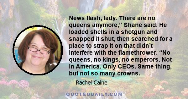 News flash, lady. There are no queens anymore,” Shane said. He loaded shells in a shotgun and snapped it shut, then searched for a place to strap it on that didn’t interfere with the flamethrower. “No queens, no kings,