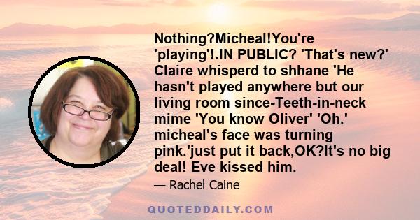 Nothing?Micheal!You're 'playing'!.IN PUBLIC? 'That's new?' Claire whisperd to shhane 'He hasn't played anywhere but our living room since-Teeth-in-neck mime 'You know Oliver' 'Oh.' micheal's face was turning pink.'just