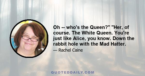 Oh -- who's the Queen? Her, of course. The White Queen. You're just like Alice, you know. Down the rabbit hole with the Mad Hatter.