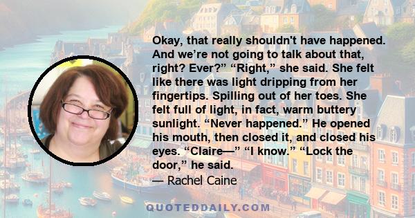 Okay, that really shouldn't have happened. And we’re not going to talk about that, right? Ever?” “Right,” she said. She felt like there was light dripping from her fingertips. Spilling out of her toes. She felt full of