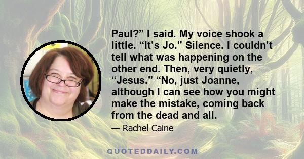 Paul?” I said. My voice shook a little. “It’s Jo.” Silence. I couldn’t tell what was happening on the other end. Then, very quietly, “Jesus.” “No, just Joanne, although I can see how you might make the mistake, coming