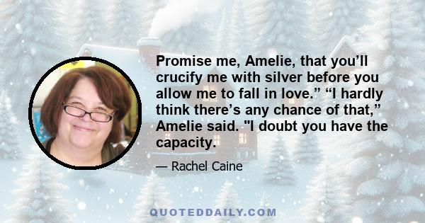 Promise me, Amelie, that you’ll crucify me with silver before you allow me to fall in love.” “I hardly think there’s any chance of that,” Amelie said. I doubt you have the capacity.