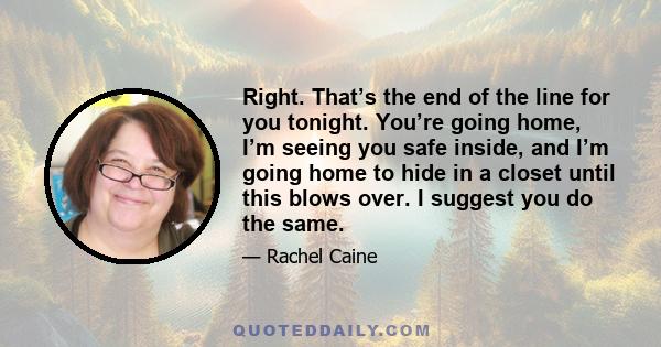 Right. That’s the end of the line for you tonight. You’re going home, I’m seeing you safe inside, and I’m going home to hide in a closet until this blows over. I suggest you do the same.