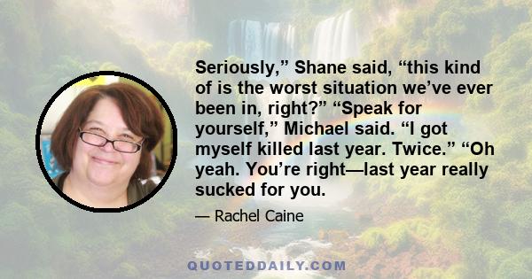 Seriously,” Shane said, “this kind of is the worst situation we’ve ever been in, right?” “Speak for yourself,” Michael said. “I got myself killed last year. Twice.” “Oh yeah. You’re right—last year really sucked for you.