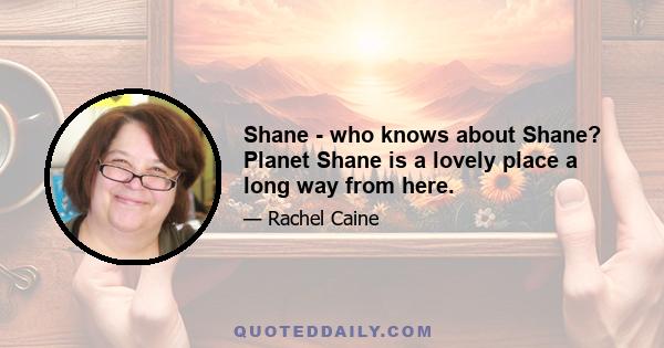 Shane - who knows about Shane? Planet Shane is a lovely place a long way from here.