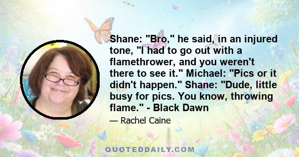 Shane: Bro, he said, in an injured tone, I had to go out with a flamethrower, and you weren't there to see it. Michael: Pics or it didn't happen. Shane: Dude, little busy for pics. You know, throwing flame. - Black Dawn