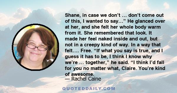 Shane, in case we don’t … don’t come out of this, I wanted to say…” He glanced over at her, and she felt her whole body warm from it. She remembered that look. It made her feel naked inside and out, but not in a creepy