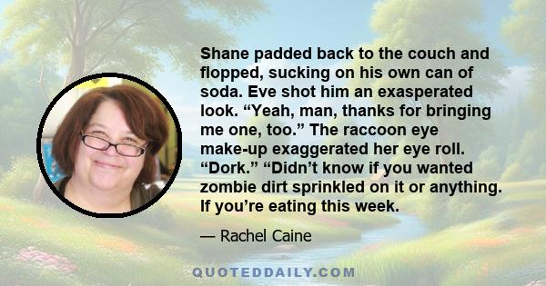 Shane padded back to the couch and flopped, sucking on his own can of soda. Eve shot him an exasperated look. “Yeah, man, thanks for bringing me one, too.” The raccoon eye make-up exaggerated her eye roll. “Dork.”