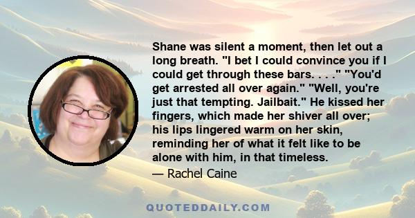 Shane was silent a moment, then let out a long breath. I bet I could convince you if I could get through these bars. . . . You'd get arrested all over again. Well, you're just that tempting. Jailbait. He kissed her