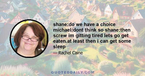 shane:do we have a choice michael:dont think so shane:then screw im gitting tired lets go get eaten.at least then i can get some sleep