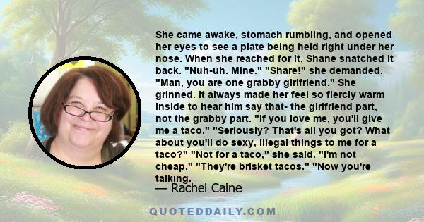 She came awake, stomach rumbling, and opened her eyes to see a plate being held right under her nose. When she reached for it, Shane snatched it back. Nuh-uh. Mine. Share! she demanded. Man, you are one grabby