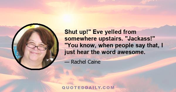 Shut up! Eve yelled from somewhere upstairs. Jackass! You know, when people say that, I just hear the word awesome.