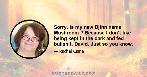 Sorry, is my new Djinn name Mushroom ? Because I don’t like being kept in the dark and fed bullshit, David. Just so you know.