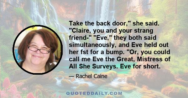 Take the back door, she said. Claire, you and your strang friend- Eve, they both said simultaneously, and Eve held out her fst for a bump. Or, you could call me Eve the Great, Mistress of All She Surveys. Eve for short.