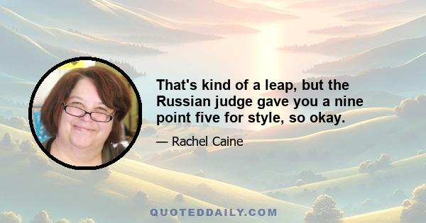 That's kind of a leap, but the Russian judge gave you a nine point five for style, so okay.