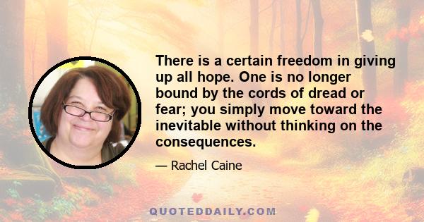 There is a certain freedom in giving up all hope. One is no longer bound by the cords of dread or fear; you simply move toward the inevitable without thinking on the consequences.