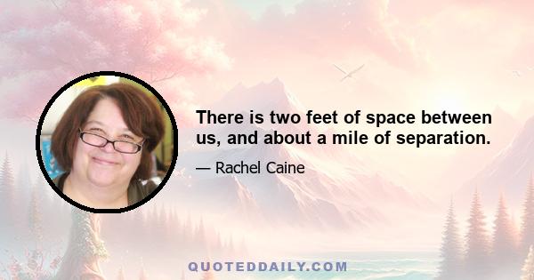 There is two feet of space between us, and about a mile of separation.