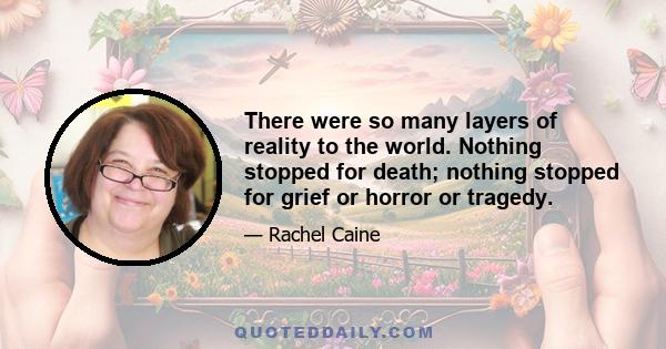 There were so many layers of reality to the world. Nothing stopped for death; nothing stopped for grief or horror or tragedy.