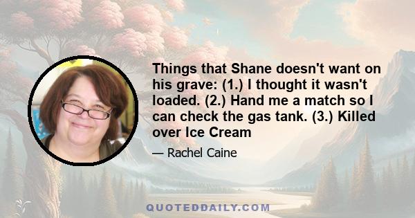 Things that Shane doesn't want on his grave: (1.) I thought it wasn't loaded. (2.) Hand me a match so I can check the gas tank. (3.) Killed over Ice Cream