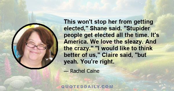 This won't stop her from getting elected, Shane said. Stupider people get elected all the time. It's America. We love the sleazy. And the crazy. I would like to think better of us, Claire said, but yeah. You're right.