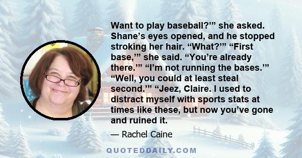 Want to play baseball?’” she asked. Shane’s eyes opened, and he stopped stroking her hair. “What?’” “First base,’” she said. “You’re already there.’” “I’m not running the bases.’” “Well, you could at least steal