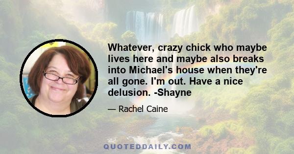 Whatever, crazy chick who maybe lives here and maybe also breaks into Michael's house when they're all gone. I'm out. Have a nice delusion. -Shayne