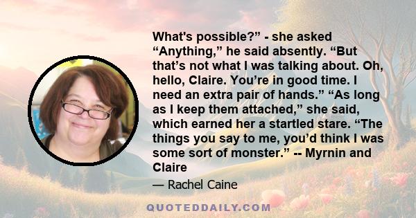 What's possible?” - she asked “Anything,” he said absently. “But that’s not what I was talking about. Oh, hello, Claire. You’re in good time. I need an extra pair of hands.” “As long as I keep them attached,” she said,