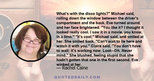 What's with the disco lights? Michael said, rolling down the window between the driver's compartment and the back. Eve turned around, and her face brightened. You like it? I thought it looked really cool. I saw it in a