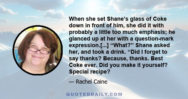 When she set Shane’s glass of Coke down in front of him, she did it with probably a little too much emphasis; he glanced up at her with a question-mark expression.[...] ‘‘What?’’ Shane asked her, and took a drink. ‘‘Did 