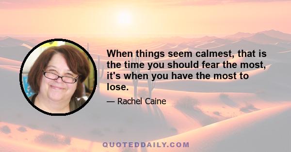 When things seem calmest, that is the time you should fear the most, it's when you have the most to lose.