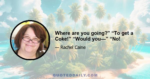 Where are you going?” “To get a Coke!” “Would you—” “No!